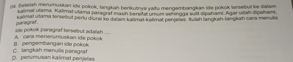 ()4. Setelah merumuskan ide pokok, langkah berikutnya yaitu mengembangkan ide pokok tersebut ke dalam
kalimat utama. Kalimat utama paragraf masih bersifat umum sehingga sulit dipahami. Agar udah dipahami,
kalimat utama tersebut perlu diurai ke dalam kalimat-kalimat penjelas. Itulah langkah-langkah cara menulis
paragraf.
Ide pokok paragraf tersebut adalah ....
A cara menerumuskan ide pokok
B. pengembangan ide pokok
C. langkah menulis paragraf
D. perumusan kalimat penjelas