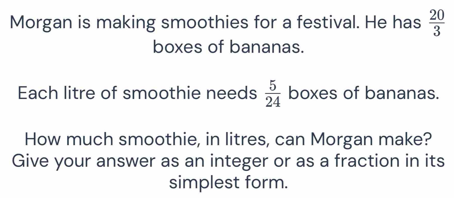 Morgan is making smoothies for a festival. He has  20/3 
boxes of bananas. 
Each litre of smoothie needs  5/24  boxes of bananas. 
How much smoothie, in litres, can Morgan make? 
Give your answer as an integer or as a fraction in its 
simplest form.