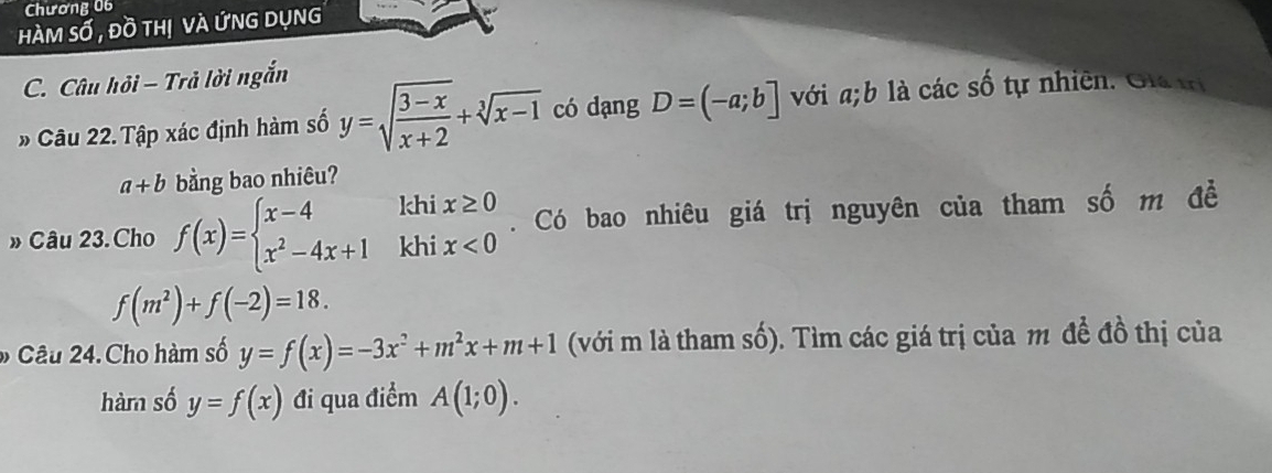 Chương 06 
hàm số , đồ thị và ứng dụng 
C. Câu hỏi - Trả lời ngắn 
» Câu 22. Tập xác định hàm số y=sqrt(frac 3-x)x+2+sqrt[3](x-1) có dạng D=(-a;b] với a; b là các số tự nhiên. Gia trị
a+b bằng bao nhiêu? 
khi 
» Câu 23. Cho f(x)=beginarrayl x-4 x^2-4x+1endarray. khi beginarrayr x≥ 0 x<0endarray. Có bao nhiêu giá trị nguyên của tham số m đề
f(m^2)+f(-2)=18. 
* Câu 24. Cho hàm số y=f(x)=-3x^2+m^2x+m+1 (với m là tham số). Tìm các giá trị của m đề đồ thị của 
hàm số y=f(x) đi qua điểm A(1;0).