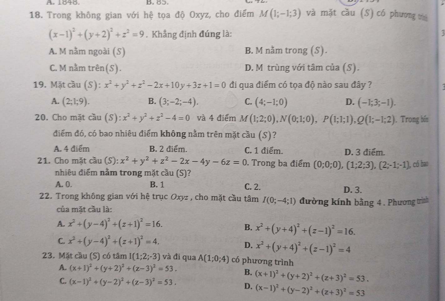 A 1040. b. 6ɔ.
18. Trong không gian với hệ tọa độ Oxyz, cho điểm M(1;-1;3) và mặt cầu (S) có phương thú
(x-1)^2+(y+2)^2+z^2=9. Khẳng định đúng là: :
A. M nằm ngoài (S) B. M nằm trong (S).
C. M nằm trên(S). D. M trùng với tâm của (S).
19. Mặt cầu (S): x^2+y^2+z^2-2x+10y+3z+1=0 đi qua điểm có tọa độ nào sau đây ?
A. (2;1;9). B. (3;-2;-4). C. (4;-1;0) D. (-1;3;-1).
20. Cho mặt coverset wedge au(S):x^2+y^2+z^2-4=0 và 4 điểm M(1;2;0),N(0;1;0),P(1;1;1),Q(1;-1;2). Trong bốn
điểm đó, có bao nhiêu điểm không nằm trên mặt cầu (S)?
A. 4 điểm B. 2 điểm. C. 1 điểm. D. 3 điểm.
21. Cho mặt cầu (S): x^2+y^2+z^2-2x-4y-6z=0. Trong ba điểm (0;0;0),(1;2;3),(2;-1;-1) , có bao
nhiêu điểm nằm trong mặt cầu (S)?
A. 0. B. 1 C. 2.
D. 3.
22. Trong không gian với hệ trục Oxyz , cho mặt cầu tâm I(0;-4;1) đường kính bằng 4 . Phương trình
của mặt cầu là:
A. x^2+(y-4)^2+(z+1)^2=16.
B. x^2+(y+4)^2+(z-1)^2=16.
C. x^2+(y-4)^2+(z+1)^2=4.
D. x^2+(y+4)^2+(z-1)^2=4
23. Mặt cầu (S) có tâm I(1;2;-3) và đi qua A(1;0;4) có phương trình
A. (x+1)^2+(y+2)^2+(z-3)^2=53.
B. (x+1)^2+(y+2)^2+(z+3)^2=53.
C. (x-1)^2+(y-2)^2+(z-3)^2=53.
D. (x-1)^2+(y-2)^2+(z+3)^2=53