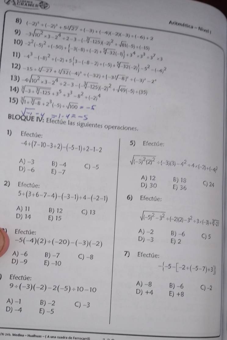 (-2)^5+(-2)^3+5sqrt[3](27)+(-3)+(-4)(-2)(-3)+(-6)+2 Aritmética - Nivel I
-3sqrt(10^2* 3-2^4+2-3)-(-sqrt[3](-125))(-2)^2+sqrt(81)(-5)+(-15)
10) -2^2(-5)^2+(-50)+ -3(-8)+(-2)+sqrt[5](-32)(-1) +3^4* 3^3+3^7* 3
11) -4^3-(-8)^2+(-2)+5 3-(-8-2)+(-5)+sqrt[5](-32)(-2) =5^2-(-4)^2
12) -15+sqrt[3](-27)+sqrt[3](32)(-4)^3+(-32)+[-3sqrt[3](-8)]^2+(-3)^2-2^4
13) -4sqrt(10^2* 3-2^4/ 2-3)-(-sqrt[3](-125))(-2)^2+sqrt(49)(-5)+(35)
14) sqrt[3](-3+sqrt [3]-125)+3^5+3^3-8^2+(-2)^4
15) sqrt[3](1+sqrt [3]-8)+2^3(-5)+sqrt(100)=-5
BLOQUE IV: Efectúe las siguientes operaciones.
1) Efectúe:
-4+(7-10-3+2)-(-5-1)+2-1-2
5) Efectúe:
A) -3 B) -4 C) -5
sqrt((-3)^2)(2)^2/ (-3)(3)-4^2+4* (-2)+(-4)^2
D) -6 E) -7 B) 18 C) 24
A) 12
2) Efectúe: D) 30 E) 36
5+(3+6-7-4)-(-3-1)+4-(-2-1) 6) Efectúe:
A) 11 B) 12 C) 13
D) 14 E) 15
sqrt((-5)^2)-3^2/ (-2)(2)-3^2+3* (-3)+sqrt[3](-27)
Efectúe: A) -2 B) -6 C) 5
-5(-4)(2)/ (-20)-(-3)(-2)
D) -3 E) 2
A) -6 B) -7 C) -8 7) Efectúe:
D) -9 E) -10
- -5-[-2+(-5-7)+3]
Efectúe: A) -8 B) -6 C) -2
9/ (-3)(-2)-2(-5)/ 10-10 D) +4 E) +8
A) -1 B) -2 C) -3
D) -4 E) -5
/N Urb. Medina - Hualhuas - ( A una cuadra de Ferrocarril