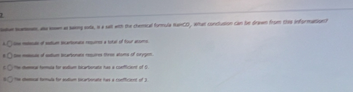 adue Nowsnals, aso known as saking soda, is a salt with the chemical formula NakCD . What conclusion can be drawn from this information?
tine ralesle of sodium iicarbonate requires a totall of four anoms .
the maissle of eadium licarbonate resuires three atoms of oxygen.
C the diemical formula for sodium bicarbonate has a coefficient of 0.
Te chemical formula for sodium bicarbonate has a confficient of 3.