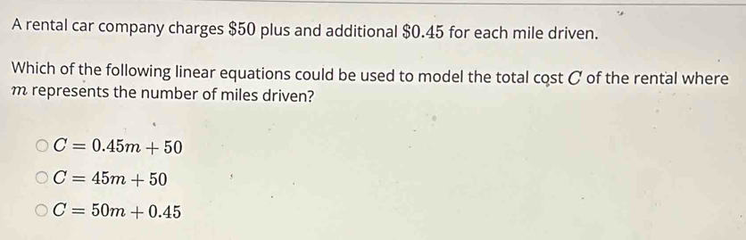 A rental car company charges $50 plus and additional $0.45 for each mile driven.
Which of the following linear equations could be used to model the total cost C of the rental where
m represents the number of miles driven?
C=0.45m+50
C=45m+50
C=50m+0.45