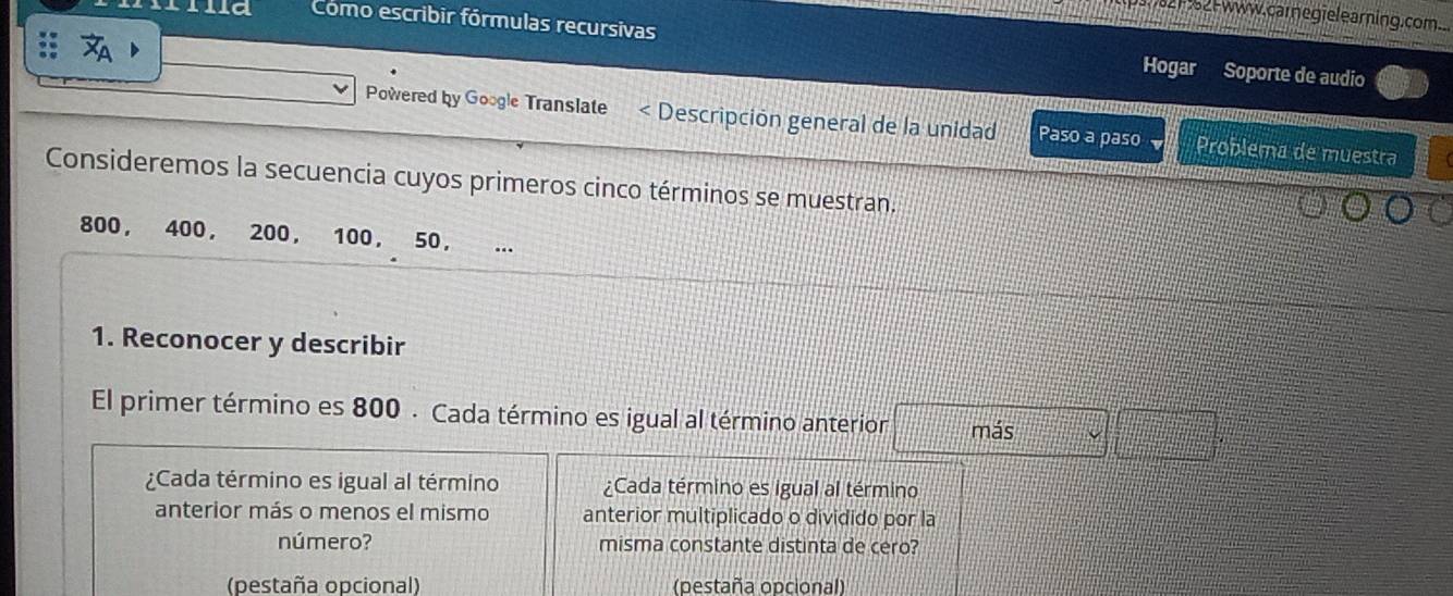 www. carneg ielearning.com..
Como escribir fórmulas recursivas Hogar Soporte de audio
Powered by Google Translate < Descripción general de la unidad Paso a paso Problema de muestra
Consideremos la secuencia cuyos primeros cinco términos se muestran.
 800 ， 400 ， 200 ， 100, 50, ...
1. Reconocer y describir
El primer término es 800. Cada término es igual al término anterior más =□°
¿Cada término es igual al término ¿Cada término es igual al término
anterior más o menos el mismo anterior multiplicado o dividido por la
número? misma constante distinta de cero?
(pestaña opcional) (pestaña opcional)