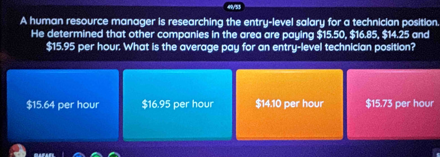 49/53
A human resource manager is researching the entry-level salary for a technician position.
He determined that other companies in the area are paying $15.50, $16.85, $14.25 and
$15.95 per hour. What is the average pay for an entry-level technician position?
$15.64 per hour $16.95 per hour $14.10 per hour $15.73 per hour