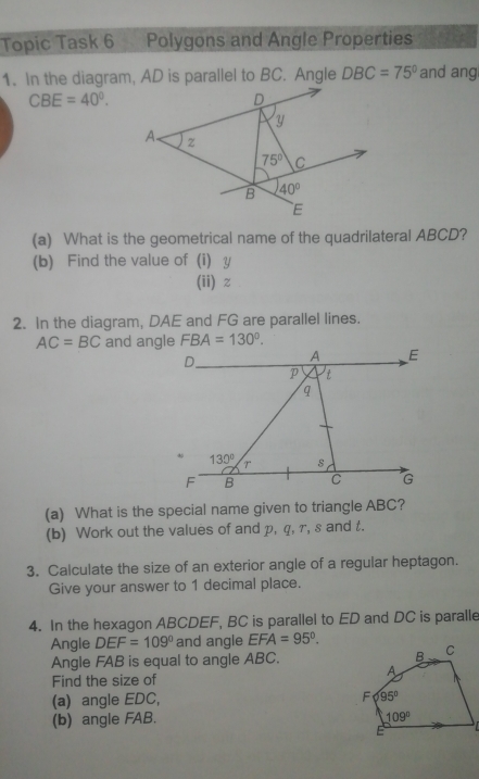 Topic Task 6 Polygons and Angle Properties
1. In the diagram, AD is parallel to BC. Angle DBC=75° and ang
CBE=40°.
(a) What is the geometrical name of the quadrilateral ABCD?
(b) Find the value of (i) y
(ii)z
2. In the diagram, DAE and FG are parallel lines.
AC=BC and angle FBA=130°.
(a) What is the special name given to triangle ABC?
(b) Work out the values of and p, q, r, s and t.
3. Calculate the size of an exterior angle of a regular heptagon.
Give your answer to 1 decimal place.
4. In the hexagon ABCDEF, BC is parallel to ED and DC is paralle
Angle DEF=109° and angle EFA=95°.
Angle FAB is equal to angle ABC. 
Find the size of
(a) angle EDC, 
(b) angle FAB.