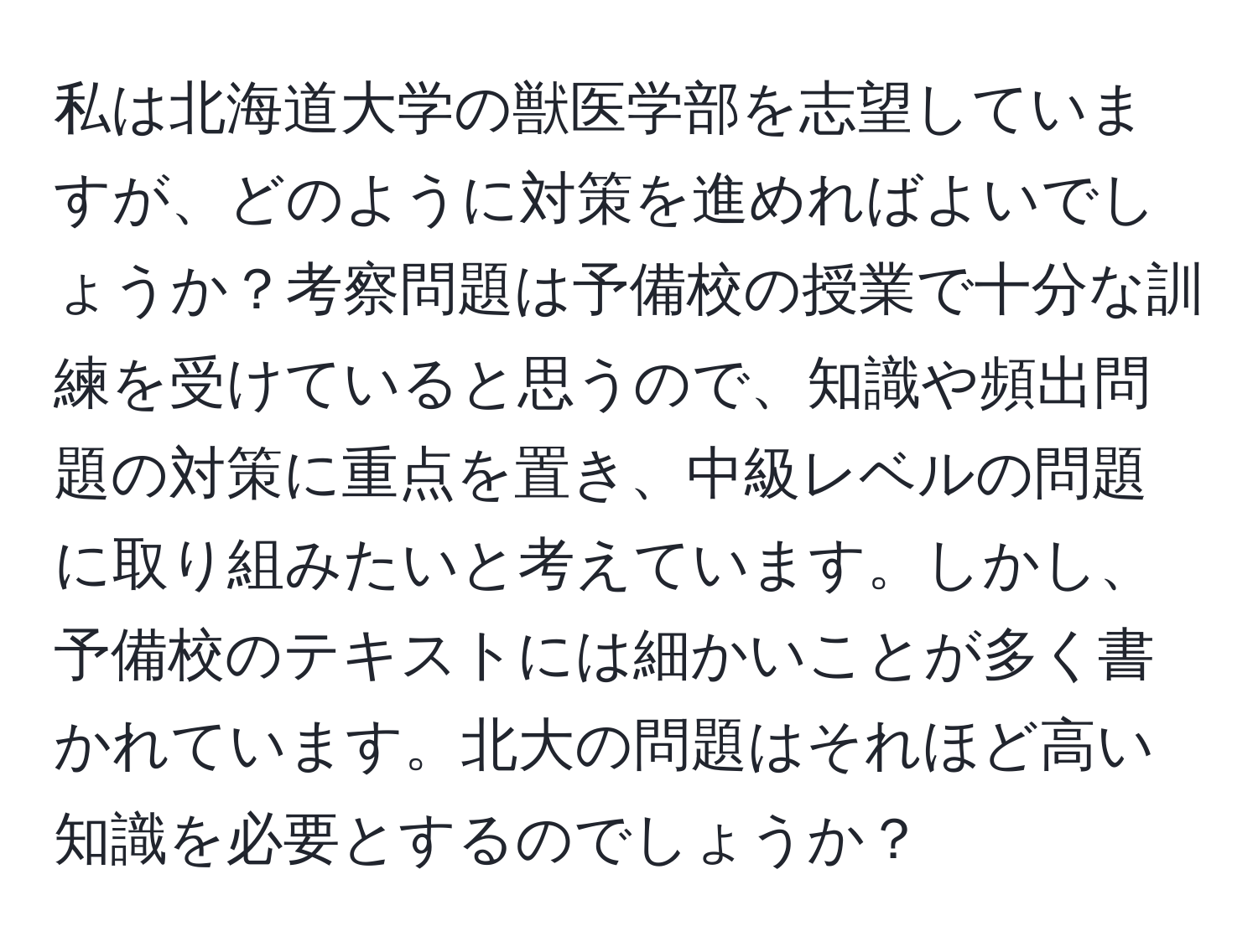 私は北海道大学の獣医学部を志望していますが、どのように対策を進めればよいでしょうか？考察問題は予備校の授業で十分な訓練を受けていると思うので、知識や頻出問題の対策に重点を置き、中級レベルの問題に取り組みたいと考えています。しかし、予備校のテキストには細かいことが多く書かれています。北大の問題はそれほど高い知識を必要とするのでしょうか？