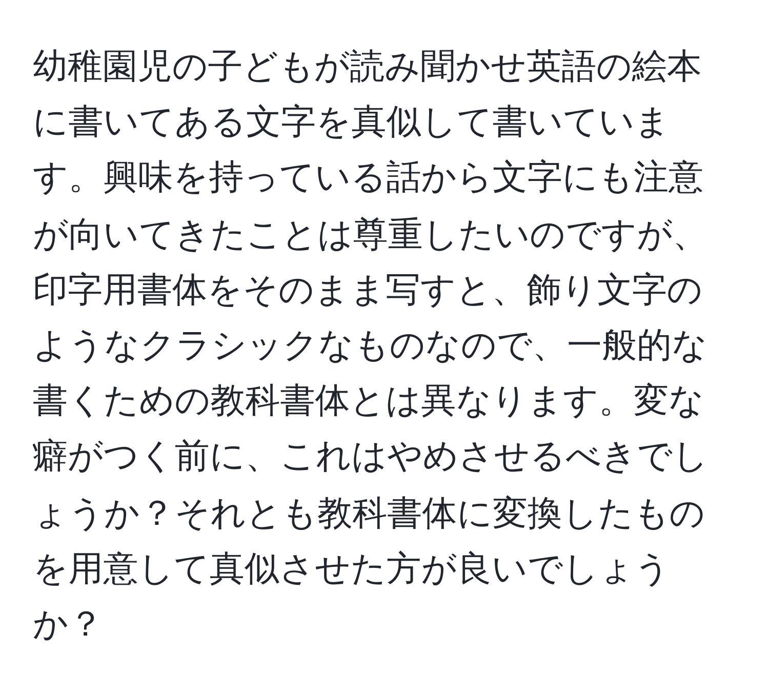 幼稚園児の子どもが読み聞かせ英語の絵本に書いてある文字を真似して書いています。興味を持っている話から文字にも注意が向いてきたことは尊重したいのですが、印字用書体をそのまま写すと、飾り文字のようなクラシックなものなので、一般的な書くための教科書体とは異なります。変な癖がつく前に、これはやめさせるべきでしょうか？それとも教科書体に変換したものを用意して真似させた方が良いでしょうか？