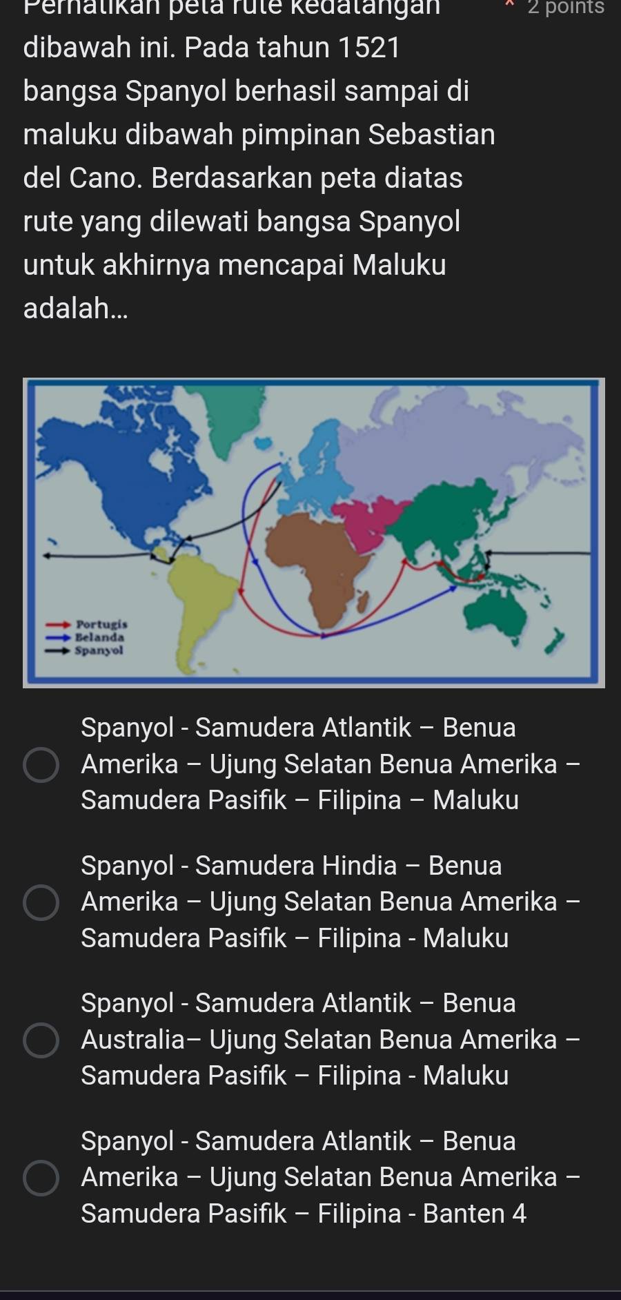 Peralikán pela rule kedalangán 2 points
dibawah ini. Pada tahun 1521
bangsa Spanyol berhasil sampai di
maluku dibawah pimpinan Sebastian
del Cano. Berdasarkan peta diatas
rute yang dilewati bangsa Spanyol
untuk akhirnya mencapai Maluku
adalah...
Spanyol - Samudera Atlantik - Benua
Amerika - Ujung Selatan Benua Amerika -
Samudera Pasifik - Filipina - Maluku
Spanyol - Samudera Hindia - Benua
Amerika - Ujung Selatan Benua Amerika -
Samudera Pasifik - Filipina - Maluku
Spanyol - Samudera Atlantik - Benua
Australia- Ujung Selatan Benua Amerika -
Samudera Pasifik - Filipina - Maluku
Spanyol - Samudera Atlantik - Benua
Amerika - Ujung Selatan Benua Amerika -
Samudera Pasifik - Filipina - Banten 4