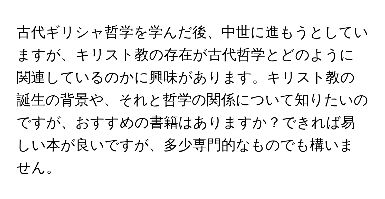 古代ギリシャ哲学を学んだ後、中世に進もうとしていますが、キリスト教の存在が古代哲学とどのように関連しているのかに興味があります。キリスト教の誕生の背景や、それと哲学の関係について知りたいのですが、おすすめの書籍はありますか？できれば易しい本が良いですが、多少専門的なものでも構いません。
