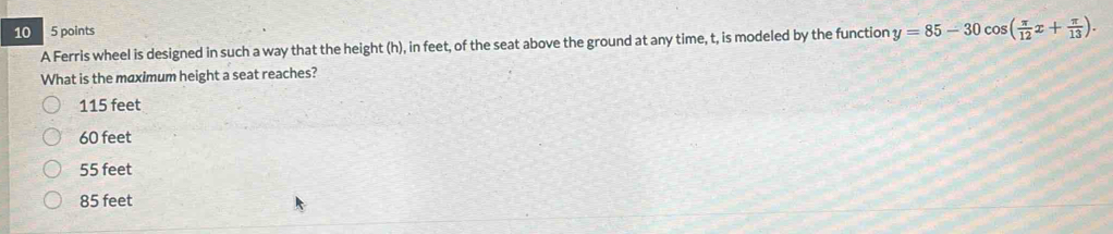 10 5 points
A Ferris wheel is designed in such a way that the height (h), in feet, of the seat above the ground at any time, t, is modeled by the function y=85-30cos ( π /12 x+ π /13 ). 
What is the maximum height a seat reaches?
115 feet
60 feet
55 feet
85 feet