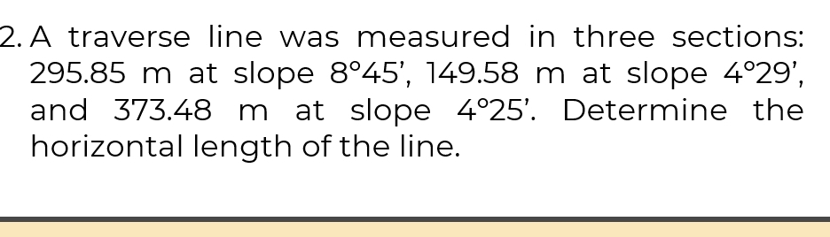 A traverse line was measured in three sections:
295.85 m at slope 8°45' 1 45 9.58 m at slope 4°29', 
and 373.48 m at slope 4°25'. Determine the 
horizontal length of the line.