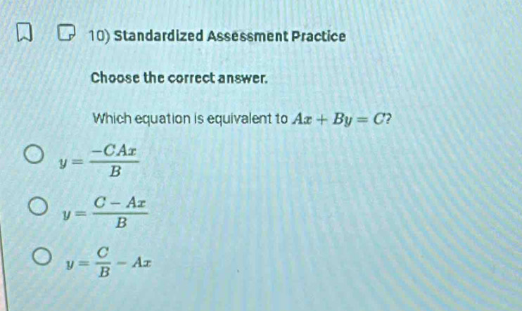 Standardized Assessment Practice
Choose the correct answer.
Which equation is equivalent to Ax+By=C 2
y= (-CAx)/B 
y= (C-Ax)/B 
y= C/B -Ax