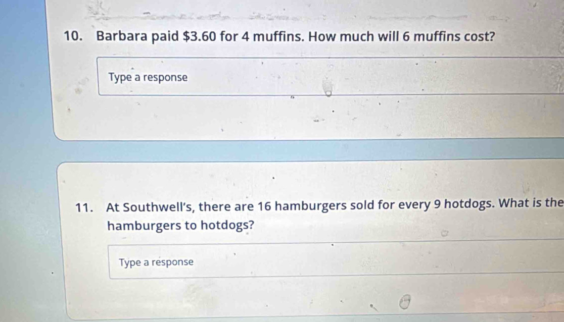 Barbara paid $3.60 for 4 muffins. How much will 6 muffins cost? 
Type a response 
11. At Southwell’s, there are 16 hamburgers sold for every 9 hotdogs. What is the 
hamburgers to hotdogs? 
Type a response