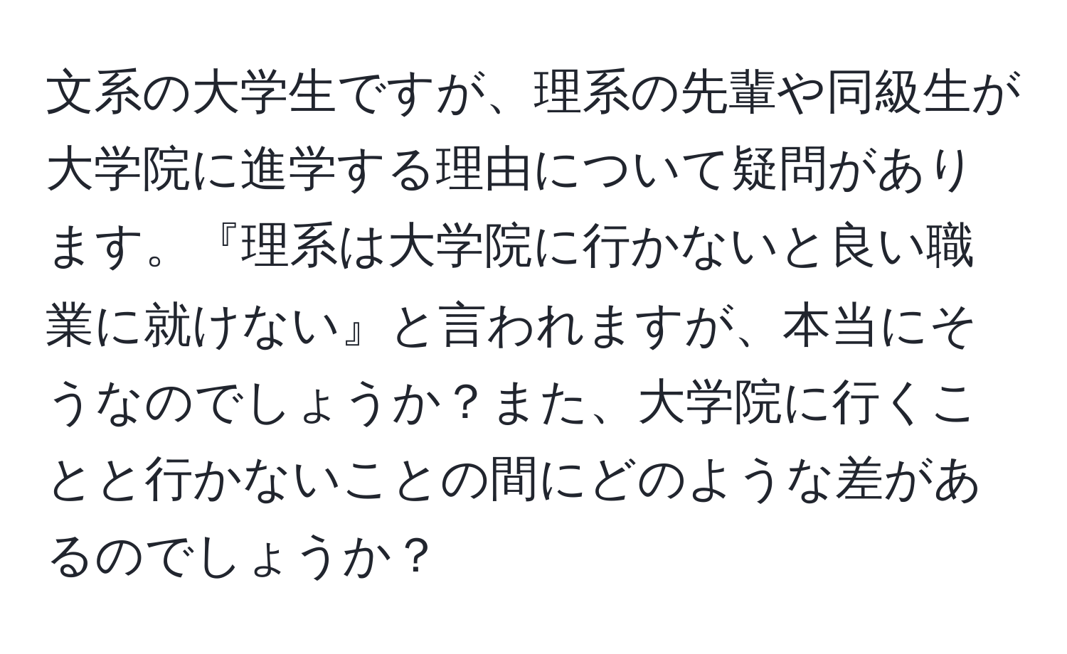 文系の大学生ですが、理系の先輩や同級生が大学院に進学する理由について疑問があります。『理系は大学院に行かないと良い職業に就けない』と言われますが、本当にそうなのでしょうか？また、大学院に行くことと行かないことの間にどのような差があるのでしょうか？