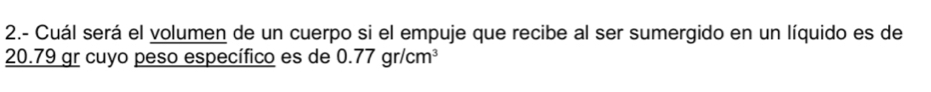 2.- Cuál será el volumen de un cuerpo si el empuje que recibe al ser sumergido en un líquido es de
20.79 gr cuyo peso específico es de 0.77gr/cm^3