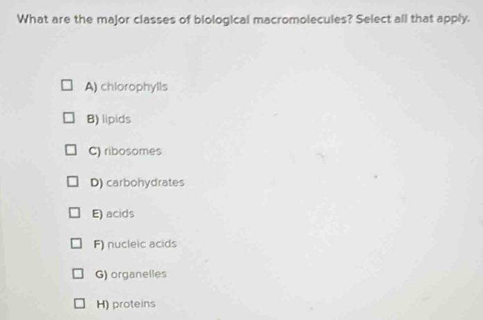 What are the major classes of blological macromolecules? Select all that apply.
A) chlorophylls
B) lipids
C) ribosomes
D) carbohydrates
E) acids
F) nucleic acids
G) organelles
H) proteins