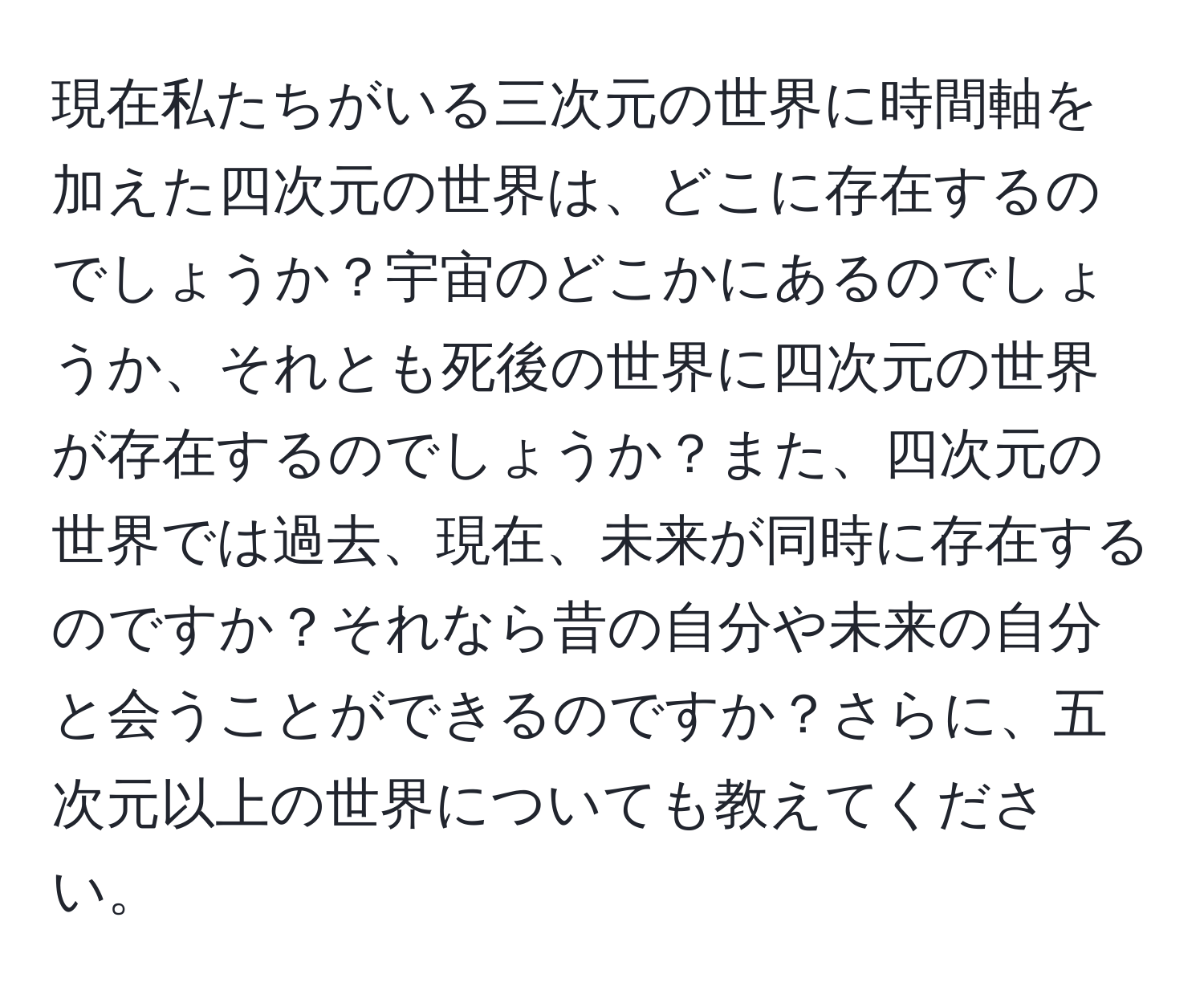 現在私たちがいる三次元の世界に時間軸を加えた四次元の世界は、どこに存在するのでしょうか？宇宙のどこかにあるのでしょうか、それとも死後の世界に四次元の世界が存在するのでしょうか？また、四次元の世界では過去、現在、未来が同時に存在するのですか？それなら昔の自分や未来の自分と会うことができるのですか？さらに、五次元以上の世界についても教えてください。