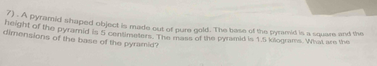 A pyramid shaped object is made out of pure gold. The base of the pyramid is a square and the 
height of the pyramid is 5 centimeters. The mass of the pyramid is 1.5 kilograms. What are the 
dimensions of the base of the pyramid?