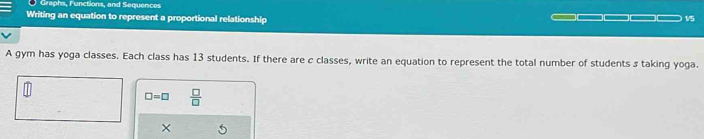 Graphs, Functions, and Sequences 
Writing an equation to represent a proportional relationship 1/5
A gym has yoga classes. Each class has 13 students. If there are c classes, write an equation to represent the total number of students s taking yoga.
□ =□  □ /□   
×