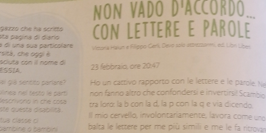 NON VADO D'ACCORDO... 
gazzo che ha scrítto CON LETTERE E PAROLE 
eta pagina di diarío 
a di una sua particolare Viczoría Haiun e Fiippo Gerlii, Devo solo attrezzarmii, ed. Libri Liber 
sità , che oggi è 
sciuta con il nome dí 
ESSIA 23 febbrailo, ore 20:47
ai giá sentito parlare? Ho un cattivo rapporto con le lettere e le parole. Ne 
pinea n el testo le parti non fanno altro che confondersi e invertirsi! Scambio 
descrivono in che cosa tra loro: la b con la d, la p con la q e via dicendo. 
ste questa disabilitá. Il mio cervello, involontariamente, lavora come uno 
tua classe cí 
bambine o bambini balta le lettere per me più simili e me le fa ritrova