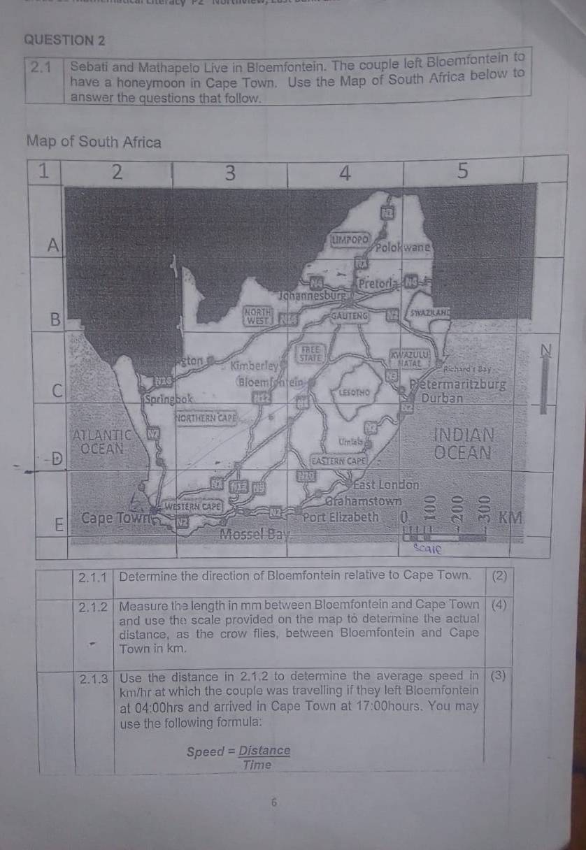 2.1 Sebati and Mathapelo Live in Bloemfontein. The couple left Bloemfontein to 
have a honeymoon in Cape Town. Use the Map of South Africa below to 
answer the questions that follow. 
Map of South Africa 
2.1.1 Determine the direction of Bloemfontein relative to Cape Town. (2) 
2.1.2 | Measure the length in mm between Bloemfontein and Cape Town (4) 
and use the scale provided on the map to determine the actual 
distance, as the crow flies, between Bloemfontein and Cape 
Town in km. 
2.1.3 Use the distance in 2.1.2 to determine the average speed in (3)
km/hr at which the couple was travelling if they left Bloemfontein 
at 04:00hrs and arrived in Cape Town at 17:00 hours. You may 
use the following formula: 
Speed = Distance 
Time