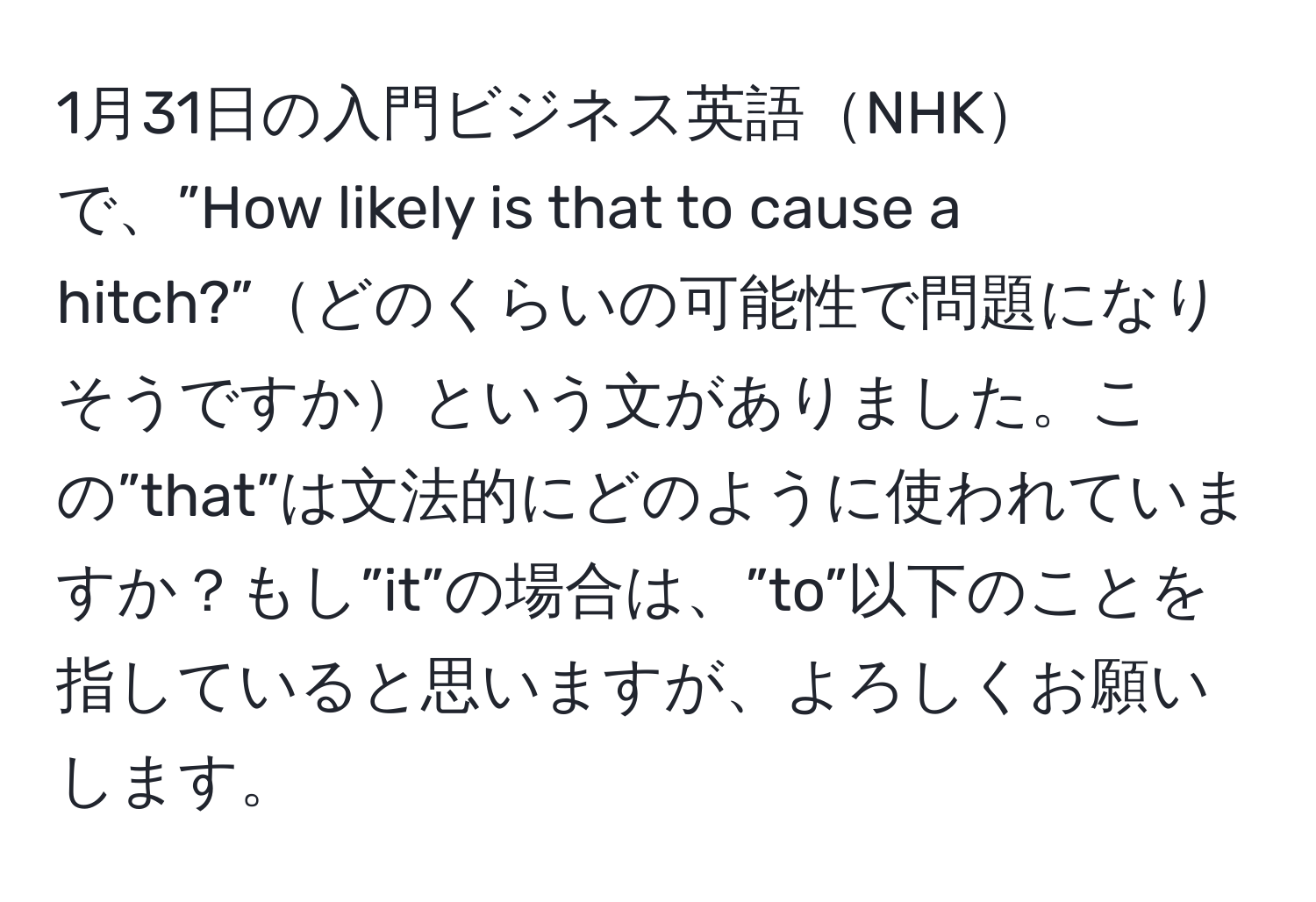 1月31日の入門ビジネス英語NHKで、”How likely is that to cause a hitch?”どのくらいの可能性で問題になりそうですかという文がありました。この”that”は文法的にどのように使われていますか？もし”it”の場合は、”to”以下のことを指していると思いますが、よろしくお願いします。