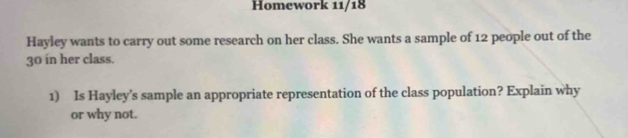 Homework 11/18 
Hayley wants to carry out some research on her class. She wants a sample of 12 people out of the
30 in her class. 
1) Is Hayley's sample an appropriate representation of the class population? Explain why 
or why not.