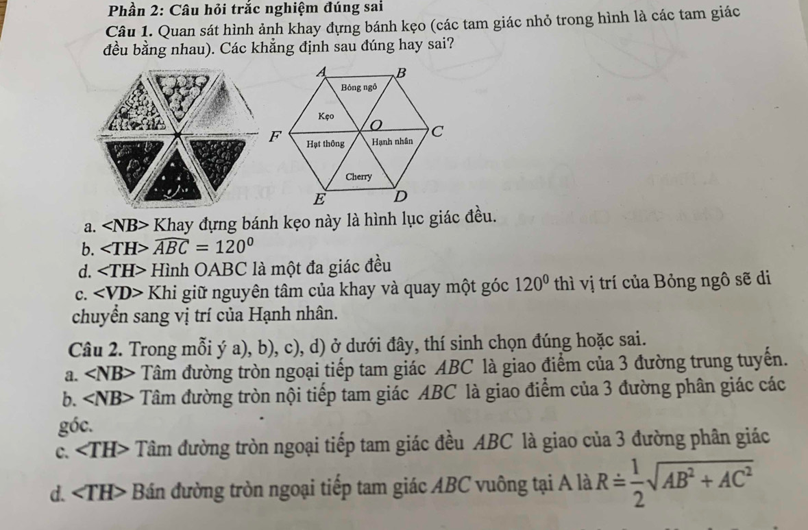 Phần 2: Câu hỏi trắc nghiệm đúng sai
Câu 1. Quan sát hình ảnh khay đựng bánh kẹo (các tam giác nhỏ trong hình là các tam giác
đều bằng nhau). Các khẳng định sau đúng hay sai?
a. ∠ NB> * Khay đựng bánh kẹo này là hình lục giác đều.
b. ∠ TH>widehat ABC=120°
d. Hình OABC là một đa giác đều
C. ∠ VD> Khi giữ nguyên tâm của khay và quay một góc 120° thì vị trí của Bỏng ngô sẽ di
chuyển sang vị trí của Hạnh nhân.
Câu 2. Trong mỗi ý a),b),c) 0, d) ở dưới đây, thí sinh chọn đúng hoặc sai.
a. ∠ NB> Tâm đường tròn ngoại tiếp tam giác ABC là giao điểm của 3 đường trung tuyến.
b. ∠ NB> Tâm đường tròn nội tiếp tam giác ABC là giao điểm của 3 đường phân giác các
góc.
C. ∠ TH> Tâm đường tròn ngoại tiếp tam giác đều ABC là giao của 3 đường phân giác
d. ∠ TH> Bán đường tròn ngoại tiếp tam giác ABC vuông tại A là Rdot = 1/2 sqrt (A+AC)^2+(AC)^2