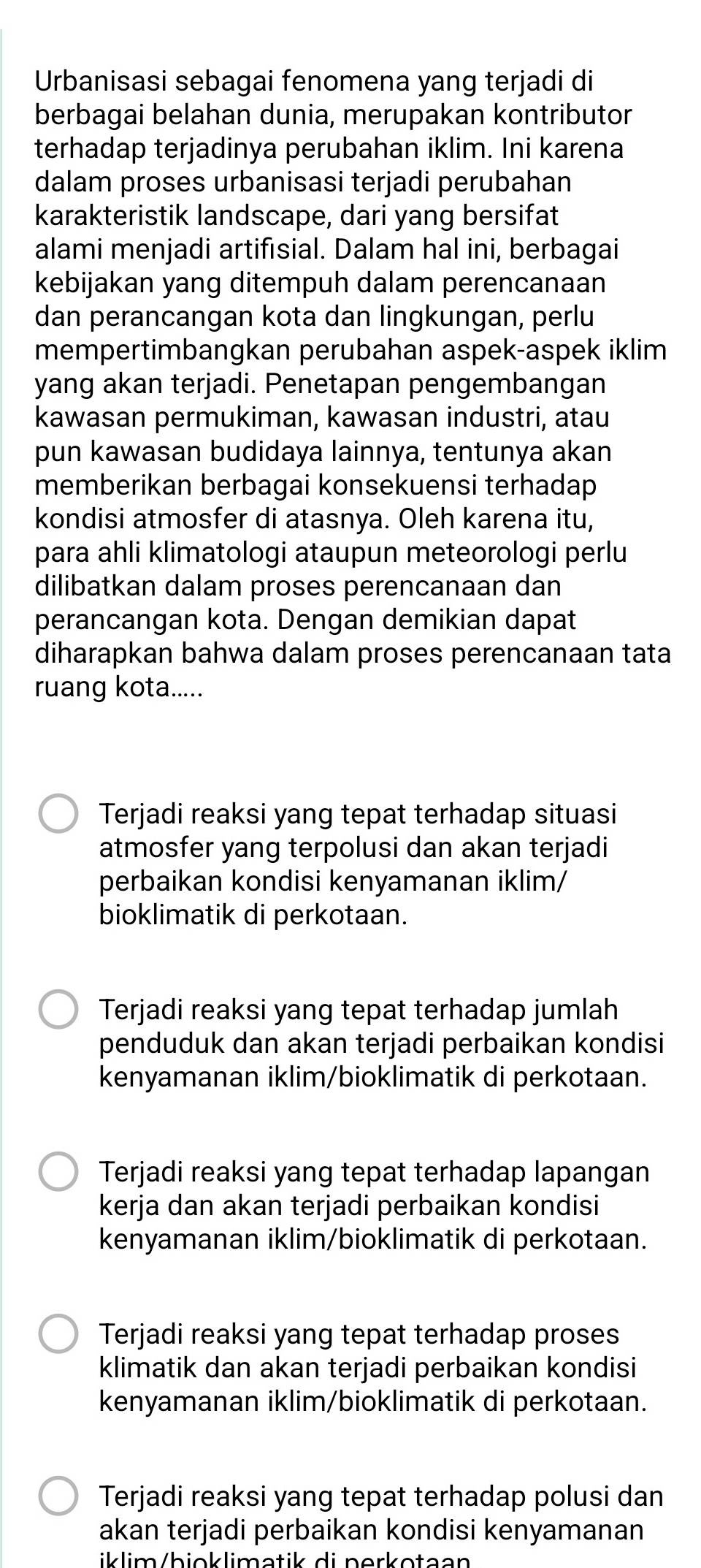 Urbanisasi sebagai fenomena yang terjadi di
berbagai belahan dunia, merupakan kontributor
terhadap terjadinya perubahan iklim. Ini karena
dalam proses urbanisasi terjadi perubahan
karakteristik landscape, dari yang bersifat
alami menjadi artifisial. Dalam hal ini, berbagai
kebijakan yang ditempuh dalam perencanaan
dan perancangan kota dan lingkungan, perlu
mempertimbangkan perubahan aspek-aspek iklim
yang akan terjadi. Penetapan pengembangan
kawasan permukiman, kawasan industri, atau
pun kawasan budidaya lainnya, tentunya akan
memberikan berbagai konsekuensi terhadap
kondisi atmosfer di atasnya. Oleh karena itu,
para ahli klimatologi ataupun meteorologi perlu
dilibatkan dalam proses perencanaan dan
perancangan kota. Dengan demikian dapat
diharapkan bahwa dalam proses perencanaan tata
ruang kota.....
Terjadi reaksi yang tepat terhadap situasi
atmosfer yang terpolusi dan akan terjadi
perbaikan kondisi kenyamanan iklim/
bioklimatik di perkotaan.
Terjadi reaksi yang tepat terhadap jumlah
penduduk dan akan terjadi perbaikan kondisi
kenyamanan iklim/bioklimatik di perkotaan.
Terjadi reaksi yang tepat terhadap lapangan
kerja dan akan terjadi perbaikan kondisi
kenyamanan iklim/bioklimatik di perkotaan.
Terjadi reaksi yang tepat terhadap proses
klimatik dan akan terjadi perbaikan kondisi
kenyamanan iklim/bioklimatik di perkotaan.
Terjadi reaksi yang tepat terhadap polusi dan
akan terjadi perbaikan kondisi kenyamanan
iklim/bioklimatik di nerkotaan