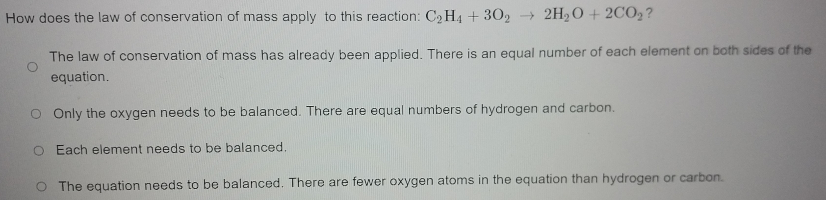 How does the law of conservation of mass apply to this reaction: C_2H_4+3O_2to 2H_2O+2CO_2 ?
The law of conservation of mass has already been applied. There is an equal number of each element on both sides of the
equation.
Only the oxygen needs to be balanced. There are equal numbers of hydrogen and carbon.
Each element needs to be balanced.
The equation needs to be balanced. There are fewer oxygen atoms in the equation than hydrogen or carbon.