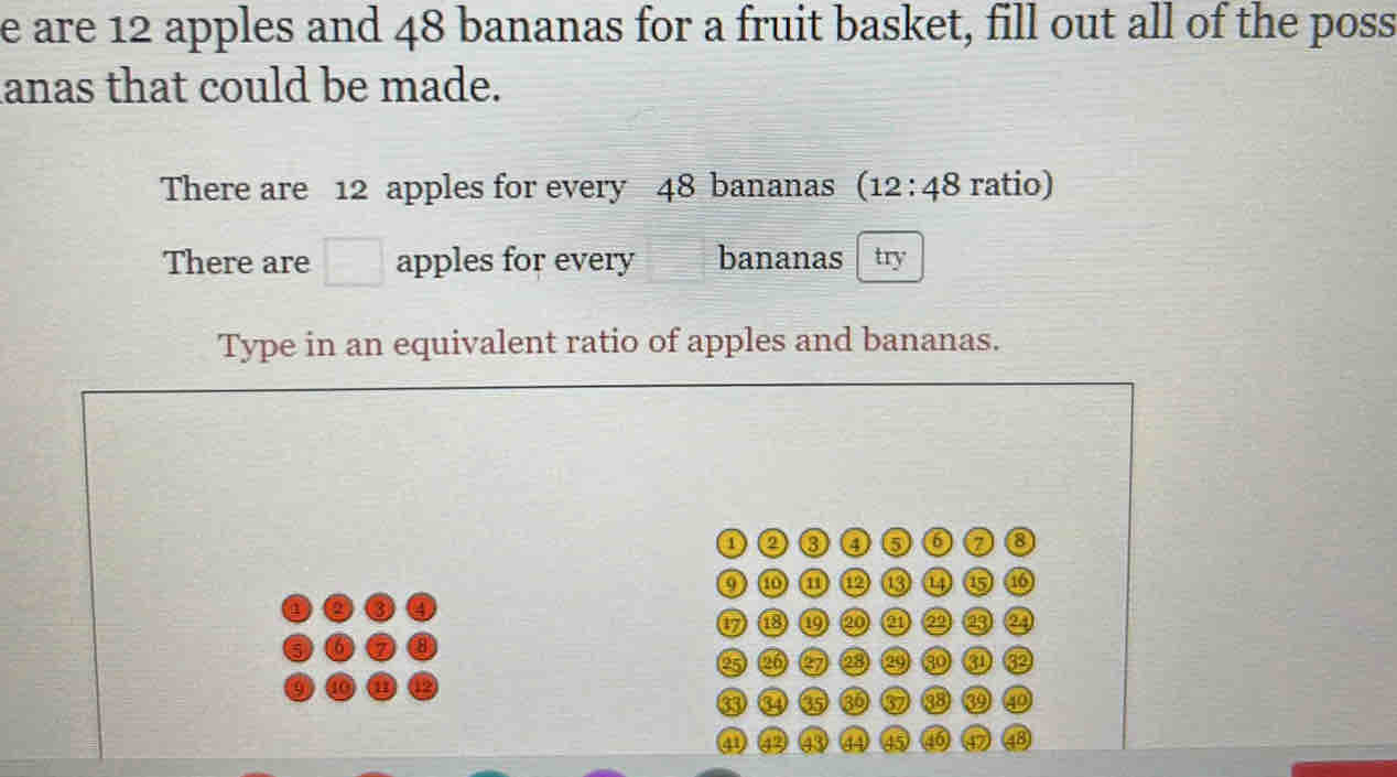 are 12 apples and 48 bananas for a fruit basket, fill out all of the poss 
lanas that could be made. 
There are 12 apples for every 48 bananas (12:48 ratio) 
There are □ apples for every bananas try 
Type in an equivalent ratio of apples and bananas. 
a ③ 6 6 a 8
a a 13 6 a
6 B 20 a 2 a 
e5 26 67 23 30 a 32
33 65 60 37 38 D 10
41 92 43 a 45 46 18