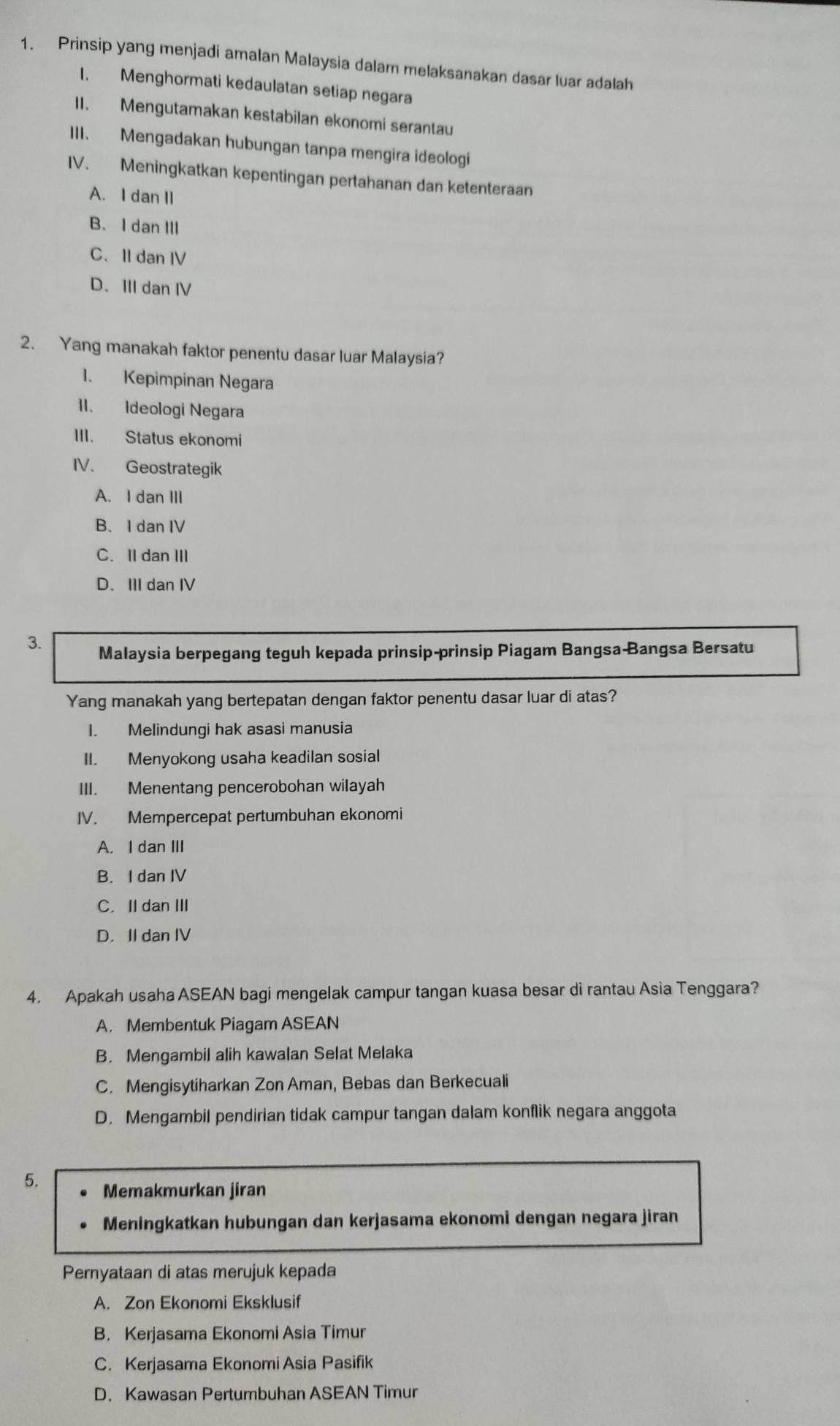 Prinsip yang menjadi amalan Malaysia dalamn melaksanakan dasar luar adalah
1. Menghormati kedaulatan setiap negara
II. Mengutamakan kestabilan ekonomi serantau
III. Mengadakan hubungan tanpa mengira ideologi
IV. Meningkatkan kepentingan pertahanan dan ketenteraan
A. I dan II
B、I dan III
C. II dan IV
D. III dan IV
2. Yang manakah faktor penentu dasar luar Malaysia?
1. Kepimpinan Negara
II. Ideologi Negara
III. Status ekonomi
IV. Geostrategik
A. I dan III
B. I dan IV
C. II danIII
D. III dan IV
3. Malaysia berpegang teguh kepada prinsip-prinsip Piagam Bangsa-Bangsa Bersatu
Yang manakah yang bertepatan dengan faktor penentu dasar luar di atas?
I. Melindungi hak asasi manusia
II. Menyokong usaha keadilan sosial
III. Menentang pencerobohan wilayah
IV. Mempercepat pertumbuhan ekonomi
A. I dan III
B. I dan IV
C. IIdan III
D. II dan IV
4. Apakah usaha ASEAN bagi mengelak campur tangan kuasa besar di rantau Asia Tenggara?
A. Membentuk Piagam ASEAN
B. Mengambil alih kawalan Selat Melaka
C. Mengisytiharkan Zon Aman, Bebas dan Berkecuali
D. Mengambil pendirian tidak campur tangan dalam konflik negara anggota
5. Memakmurkan jiran
Meningkatkan hubungan dan kerjasama ekonomi dengan negara jiran
Pernyataan di atas merujuk kepada
A. Zon Ekonomi Eksklusif
B. Kerjasama Ekonomi Asia Timur
C. Kerjasama Ekonomi Asia Pasifik
D. Kawasan Pertumbuhan ASEAN Timur