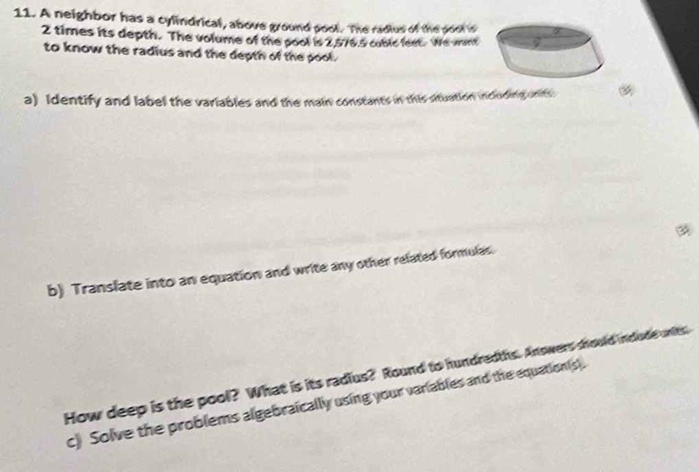 A neighbor has a cylindrical, above ground pool. The radius of the pool s
2 times its depth. The volume of the pool is 2,576.5 cubic feet. We want 
to know the radius and the depth of the pool. 
a) Identify and label the variables and the main constants in this situation including units 
b) Translate into an equation and write any other related formulas. 
How deep is the pool? What is its radius? Round to hundredths. Answers should include units 
c) Solve the problems algebraically using your variables and the equation(s).
