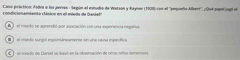 Caso práctico: Fobia α los perros - Según el estudio de Watson y Rayner (1920) con el "pequeño Albert", ¿Qué papel jugó el
condicionamiento clásico en el miedo de Daniel?
A ) el miedo se aprendió por asociación con una experiencia negativa.
B ) el miedo surgió espontáneamente sin una causa específica.
C ) el miedo de Daniel se basó en la observación de otros niños temerosos