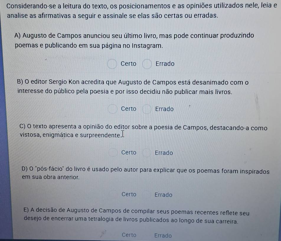 Considerando-se a leitura do texto, os posicionamentos e as opiniões utilizados nele, leia e
analise as afirmativas a seguir e assinale se elas são certas ou erradas.
A) Augusto de Campos anunciou seu último livro, mas pode continuar produzindo
poemas e publicando em sua página no Instagram.
Certo Errado
B) O editor Sergio Kon acredita que Augusto de Campos está desanimado com o
interesse do público pela poesia e por isso decidiu não publicar mais livros.
Certo Errado
C) O texto apresenta a opinião do editor sobre a poesia de Campos, destacando-a como
vistosa, enigmática e surpreendente
Certo Errado
D) O 'pós-fácio" do livro é usado pelo autor para explicar que os poemas foram inspirados
em sua obra anterior.
Certo Errado
E) A decisão de Augusto de Campos de compilar seus poemas recentes reflete seu
desejo de encerrar uma tetralogia de livros publicados ao longo de sua carreira.
Certo Errado