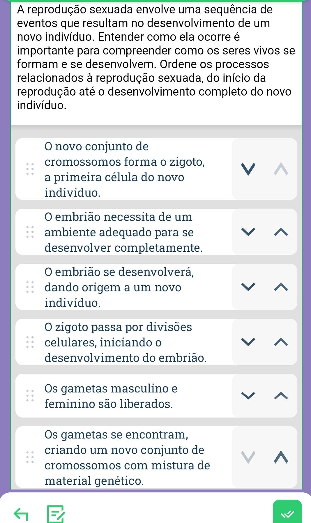 A reprodução sexuada envolve uma sequência de
eventos que resultam no desenvolvimento de um
novo indivíduo. Entender como ela ocorre é
importante para compreender como os seres vivos se
formam e se desenvolvem. Ordene os processos
relacionados à reprodução sexuada, do início da
reprodução até o desenvolvimento completo do novo
indivíduo.
O novo conjunto de
cromossomos forma o zigoto,
√ 
a primeira célula do novo
indivíduo.
O embrião necessita de um
ambiente adequado para se
desenvolver completamente.
O embrião se desenvolverá,
dando origem a um novo
indivíduo.
O zigoto passa por divisões
celulares, iniciando o
desenvolvimento do embrião.
Os gametas masculino e
feminino são liberados.
Os gametas se encontram,
criando um novo conjunto de
cromossomos com mistura de
material genético.