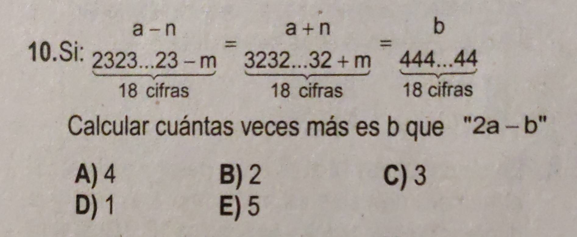 Si: frac beginarrayr a-n 2323...23-mendarray 18cifras=beginarrayr a+n endarray =beginarrayr a+n  (3232...32+m)/18cifras endarray =beginarrayr b  (444...44)/18cifras 
Calcular cuántas veces más es b que " 2a-b''
A) 4 B) 2 C) 3
D) 1 E) 5