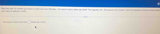 Over the next 13 months you have to read more than 39 books. You have to read x books per month. The inequality 13x>30 represents this situation. Solve the inequality to find the number of book 
you have to read per month 
You have to read more than □ books per month.