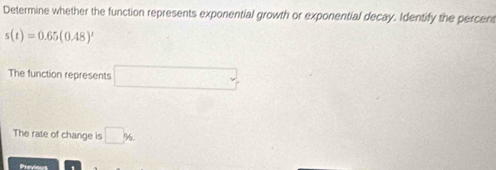 Determine whether the function represents exponential growth or exponential decay. Identify the percent
s(t)=0.65(0.48)^t
The function represents □ 
The rate of change is □ % , 
Previout