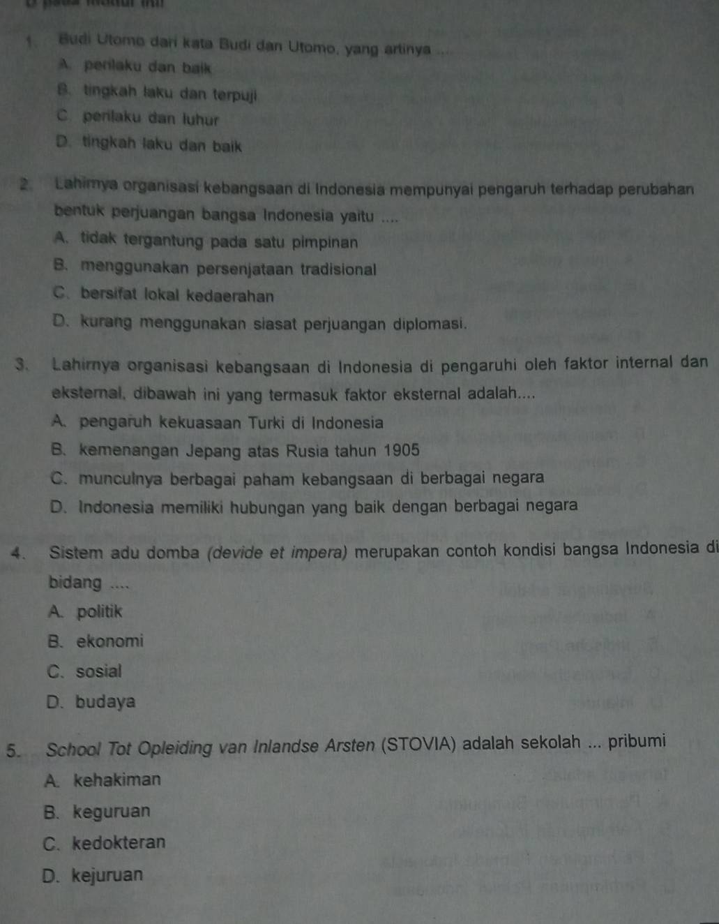 Budi Utomo dari kata Budi dan Utomo, yang artinya
A. perlaku dan baik
B. tingkah laku dan terpuji
C. perilaku dan luhur
D. tingkah laku dan baik
2. Lahimya organisasi kebangsaan di Indonesia mempunyai pengaruh terhadap perubahan
bentuk perjuangan bangsa Indonesia yaitu ....
A. tidak tergantung pada satu pimpinan
B. menggunakan persenjataan tradisional
C. bersifat lokal kedaerahan
D. kurang menggunakan siasat perjuangan diplomasi.
3. Lahirnya organisasi kebangsaan di Indonesia di pengaruhi oleh faktor internal dan
eksternal, dibawah ini yang termasuk faktor eksternal adalah....
A. pengaruh kekuasaan Turki di Indonesia
B. kemenangan Jepang atas Rusia tahun 1905
C. munculnya berbagai paham kebangsaan di berbagai negara
D. Indonesia memiliki hubungan yang baik dengan berbagai negara
4. Sistem adu domba (devide et impera) merupakan contoh kondisi bangsa Indonesia di
bidang ....
A. politik
B. ekonomi
C. sosial
D. budaya
5. School Tot Opleiding van Inlandse Arsten (STOVIA) adalah sekolah ... pribumi
A. kehakiman
B. keguruan
C. kedokteran
D. kejuruan