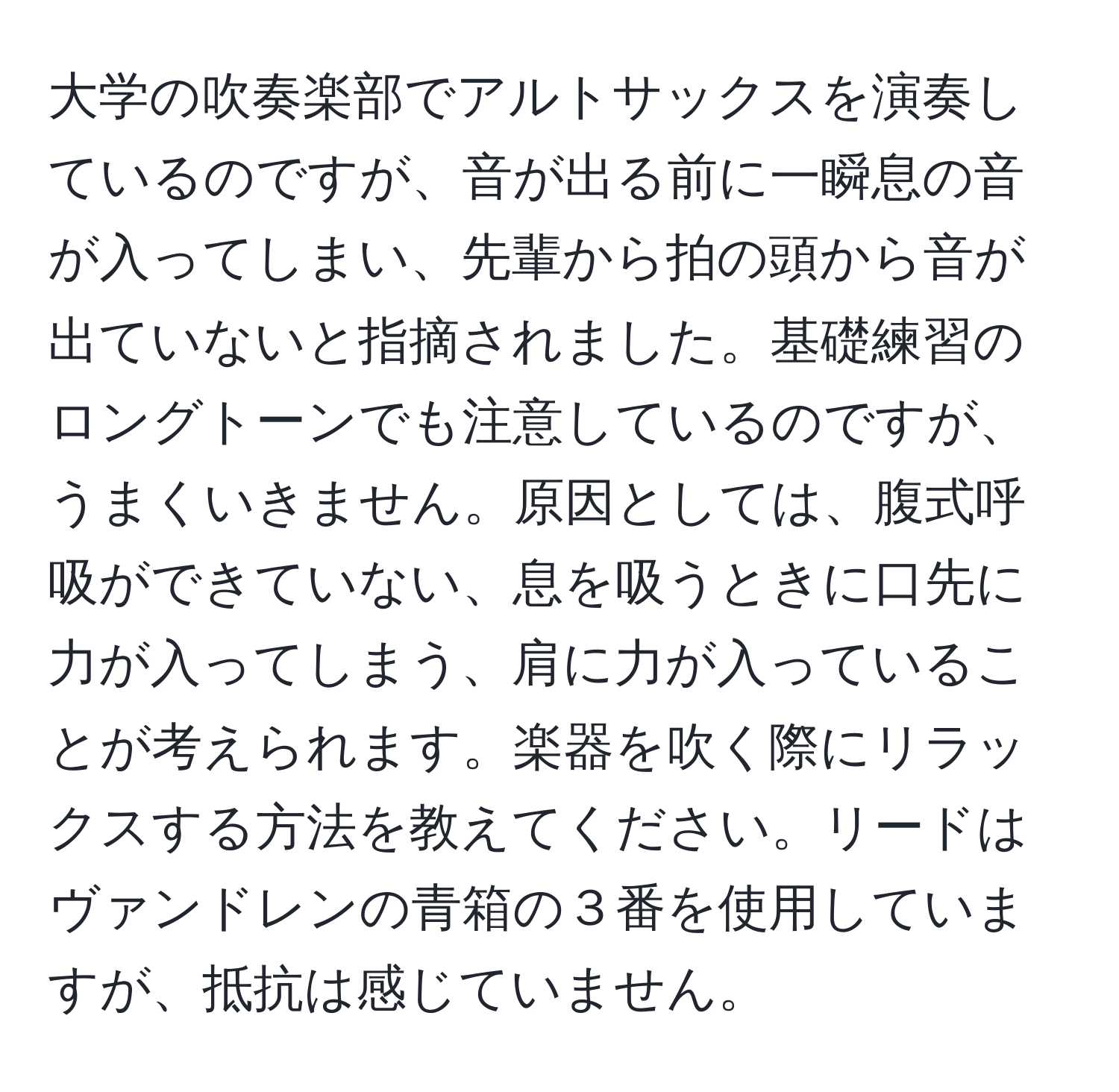 大学の吹奏楽部でアルトサックスを演奏しているのですが、音が出る前に一瞬息の音が入ってしまい、先輩から拍の頭から音が出ていないと指摘されました。基礎練習のロングトーンでも注意しているのですが、うまくいきません。原因としては、腹式呼吸ができていない、息を吸うときに口先に力が入ってしまう、肩に力が入っていることが考えられます。楽器を吹く際にリラックスする方法を教えてください。リードはヴァンドレンの青箱の３番を使用していますが、抵抗は感じていません。