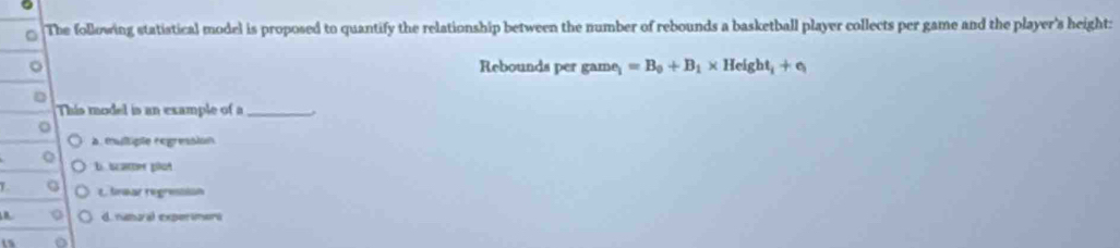 The following statistical model is proposed to quantify the relationship between the number of rebounds a basketball player collects per game and the player's height:
。 Rebounds per game =B_0+B_1* Height_1+e_1
D
This model is an example of a_
。
a. multiple regression
Q b scarter plot
L t. lnear regression
d. nanoral experimers
15