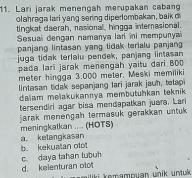 Lari jarak menengah merupakan cabang
olahraga lari yang sering diperlombakan, baik di
tingkat daerah, nasional, hingga internasional.
Sesuai dengan namanya lari ini mempunyai
panjang lintasan yang tidak terlalu panjang
juga tidak terlalu pendek, panjang lintasan
pada lari jarak menengah yaitu dari 800
meter hingga 3.000 meter. Meski memiliki
lintasan tidak sepanjang lari jarak jauh, tetapi
dalam melakukannya membutuhkan teknik 
tersendiri agar bisa mendapatkan juara. Lari
jarak menengah termasuk gerakkan untuk
meningkatkan .... (HOTS)
a. ketangkasan
b. kekuatan otot
c. daya tahan tubuh
d. kelenturan otot
miliki kemampuan unik untuk