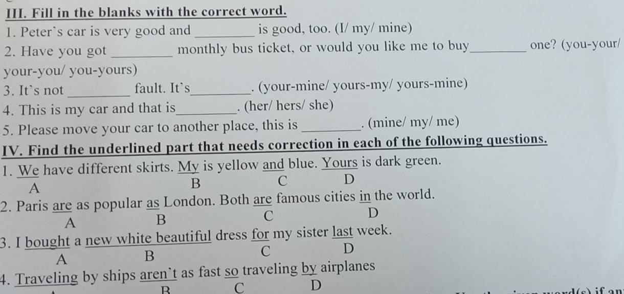 Fill in the blanks with the correct word. 
1. Peter`s car is very good and _is good, too. (I/ my/ mine) 
2. Have you got _monthly bus ticket, or would you like me to buy_ one? (you-your/ 
your-you/ you-yours) 
_ 
3. It`s not fault. It`s_ . (your-mine/ yours-my/ yours-mine) 
4. This is my car and that is_ . (her/ hers/ she) 
5. Please move your car to another place, this is _. (mine/ my/ me) 
IV. Find the underlined part that needs correction in each of the following questions. 
1. We have different skirts. My is yellow and blue. Yours is dark green. 
A 
B 
C D 
2. Paris are as popular as London. Both are famous cities in the world. 
A 
B 
C 
D 
3. I bought a new white beautiful dress for my sister last week. 
C 
D 
A 
B 
4. Traveling by ships aren’t as fast so traveling by airplanes 
R 
C 
D