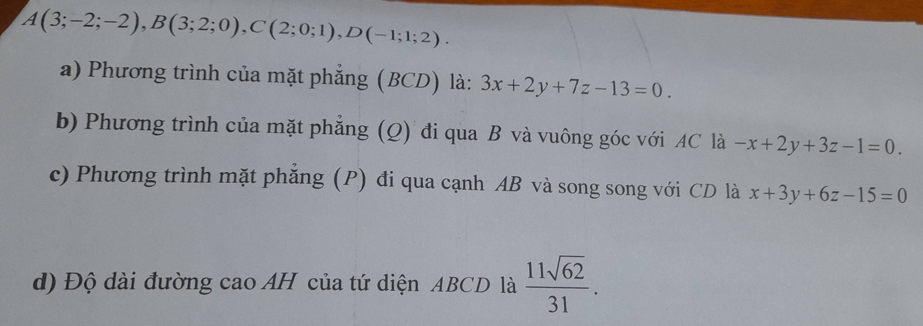 A(3;-2;-2), B(3;2;0), C(2;0;1), D(-1;1;2). 
a) Phương trình của mặt phẳng (BCD) là: 3x+2y+7z-13=0. 
b) Phương trình của mặt phẳng (Q) đi qua B và vuông góc với AC là -x+2y+3z-1=0. 
c) Phương trình mặt phẳng (P) đi qua cạnh AB và song song với CD là x+3y+6z-15=0
d) Độ dài đường cao AH của tứ diện ABCD là  11sqrt(62)/31 .