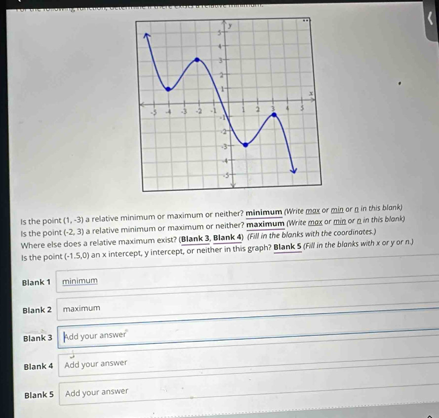 Is the point (1,-3) a relative minimum or maximum or neither? minimum (Write max or min or n in this blank) 
Is the point (-2,3) a relative minimum or maximum or neither? maximum (Write mox or min or n in this blɑnk) 
Where else does a relative maximum exist? (Blank 3, Blank 4) (Fill in the blanks with the coordinates.) 
Is the point (-1.5,0) an x intercept, y intercept, or neither in this graph? Blank 5 (Fill in the blanks with x or y or n.) 
Blank 1 minimum 
Blank 2 maximum 
Blank 3 Add your answer 
Blank 4 Add your answer 
Blank 5 Add your answer