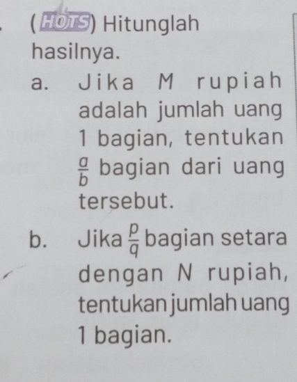 ( HOTS) Hitunglah 
hasilnya. 
a. Jika M rupiah 
adalah jumlah uang 
1 bagian, tentukan
 a/b  bagian dari uang 
tersebut. 
b. Jika  p/q  bagian setara 
dengan N rupiah, 
tentukan jumlah uang 
1 bagian.