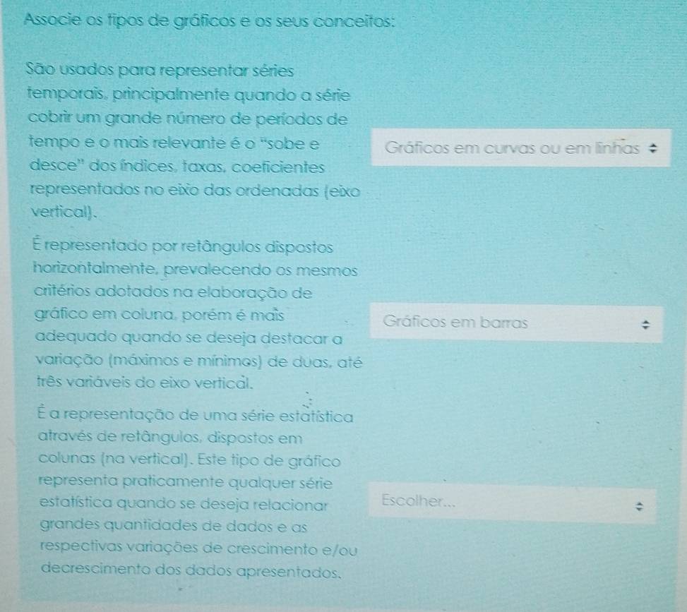 Associe os tipos de gráficos e os seus conceitos:
São usados para representar séries
temporais, principalmente quando a série
cobrir um grande número de períodos de
tempo e o mais relevante é o "sobe e Gráficos em curvas ou em linhas
desce'' dos índices, taxas, coeficientes
representados no eixo das ordenadas (eixo
vertical).
É representado por retângulos dispostos
horizontalmente, prevalecendo os mesmos
critérios adotados na elaboração de
gráfico em coluna, porém é mais Gráficos em barras
adequado quando se deseja destacar a
variação (máximos e mínimos) de duas, até
três variáveis do eixo vertical.
É a representação de uma série estatística
através de retângulos, dispostos em
colunas (na vertical). Este tipo de gráfico
representa praticamente qualquer série
estatística quando se deseja relacionar Escolher...
grandes quantidades de dados e as
respectivas variações de crescimento e/ou
decrescimento dos dados apresentados.