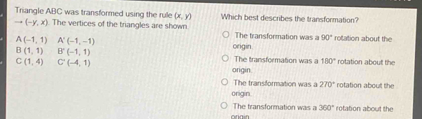 Triangle ABC was transformed using the rule (x,y) Which best describes the transformation?
to (-y,x). The vertices of the triangles are shown. rotation about the
A(-1,1) A'(-1,-1)
The transformation was a 90°
B(1,1) B'(-1,1)
origin.
C(1,4) C'(-4,1)
The transformation was a 180° rotation about the
origin.
The transformation was a 270° rotation about the
origin
The transformation was a 360° rotation about the
oriain